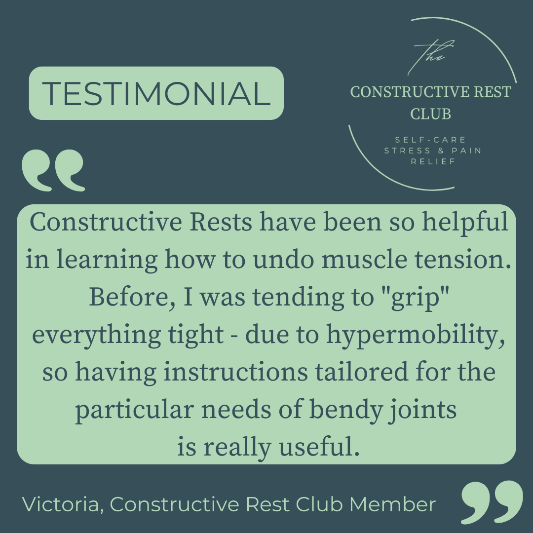  Testimonial: Constructive Rests have been so helpful in learning how to undo muscle tension. Before I was tending to "grip" everything tight - due to hypermobility, so having instructions tailored for the particular needs of bendy joints is really useful. Victoria, Constructive Rest Club member