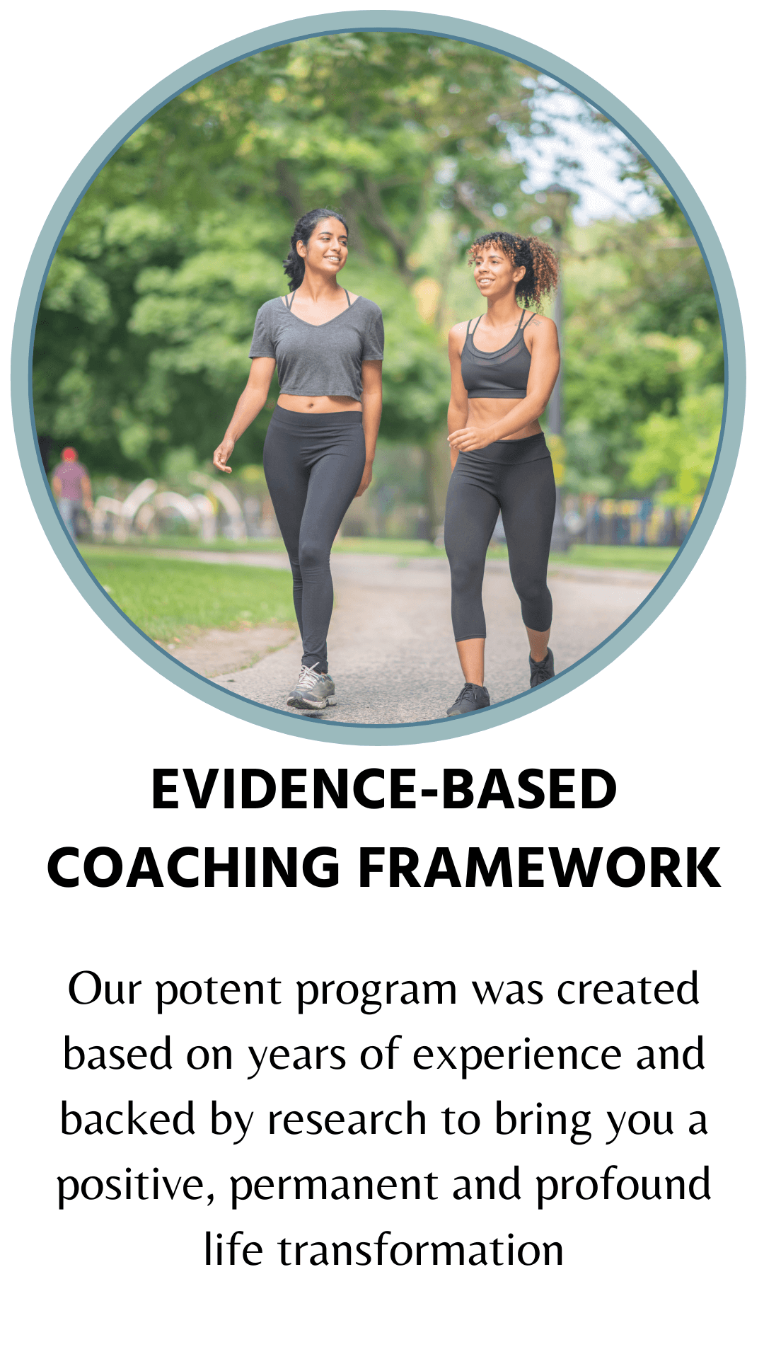 Evidence-based coaching framework. Our potent program was created based on years of experience and backed by research to bring you a positive, permanent and profound life transformation 