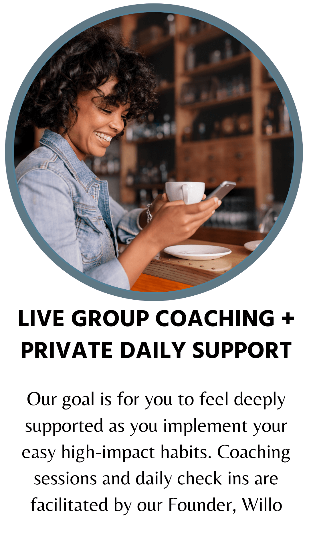 Live group coaching and private daily support. Our goal is for you to feel deeply supported as you implement your easy high-impact habits. Coaching sessions and daily check ins are facilitated by our Founder, Willo