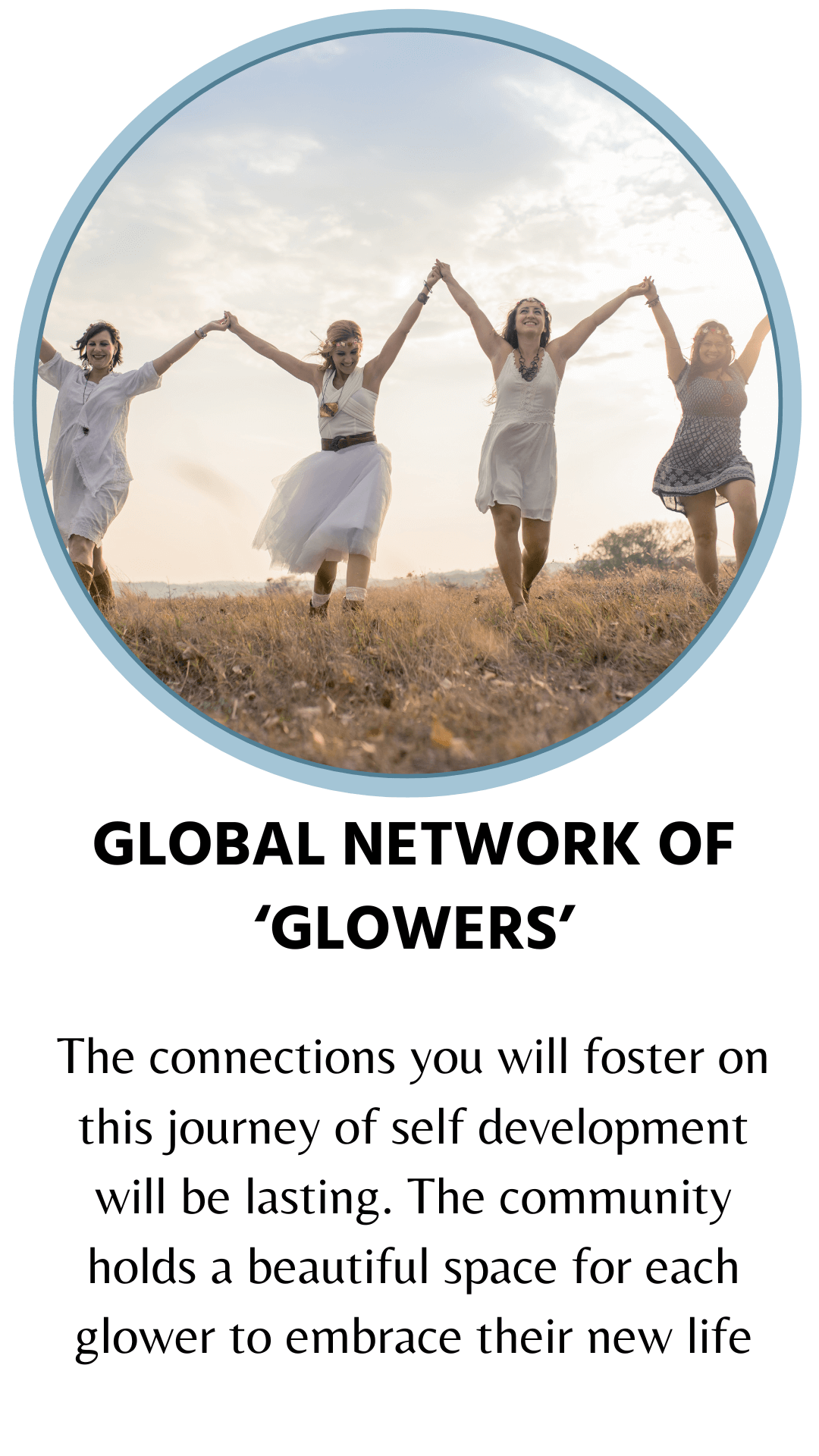 Global network of glowers. The connections you will foster on this journey of self development will be lasting. The community holds a beautiful space for each glower to embrace their new life